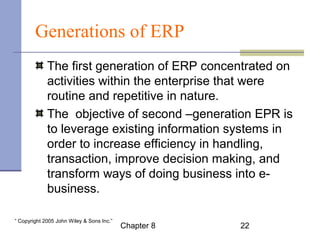 Generations of ERP 
The first generation of ERP concentrated on 
activities within the enterprise that were 
routine and repetitive in nature. 
The objective of second –generation EPR is 
to leverage existing information systems in 
order to increase efficiency in handling, 
transaction, improve decision making, and 
transform ways of doing business into e-business. 
Chapter 8 22 “ Copyright 2005 John Wiley & Sons Inc.” 
 
