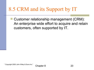 8.5 CRM and its Support by IT 
 Customer relationship management (CRM): 
An enterprise wide effort to acquire and retain 
customers, often supported by IT. 
Chapter 8 23 “ Copyright 2005 John Wiley & Sons Inc.” 
 