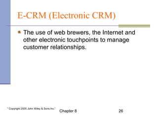 E-CRM (Electronic CRM) 
The use of web brewers, the Internet and 
other electronic touchpoints to manage 
customer relationships. 
Chapter 8 26 “ Copyright 2005 John Wiley & Sons Inc.” 
 