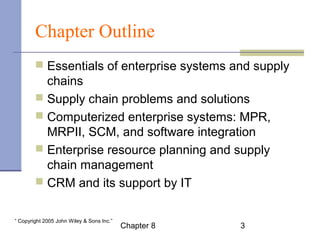 Chapter Outline 
 Essentials of enterprise systems and supply 
chains 
 Supply chain problems and solutions 
 Computerized enterprise systems: MPR, 
MRPII, SCM, and software integration 
 Enterprise resource planning and supply 
chain management 
 CRM and its support by IT 
Chapter 8 3 “ Copyright 2005 John Wiley & Sons Inc.” 
 