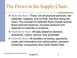 The Flows in the Supply Chain 
Materials flows: These are all physical products, raw 
materials, supplies, and so forth, that flow along the 
chain. The concept of materials flows include reverse 
flows-returned products, recycled products and 
disposal of materials or products. 
Information flows: All data related to demand, 
shipments, orders, returns, and schedules. 
Financial flows: All transfers of money, payments, 
credit card information and authorization, payment 
schedules, e-payments and credit related data. 
Chapter 8 7 “ Copyright 2005 John Wiley & Sons Inc.” 
 