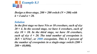 8.37
Design a three-stage, 200 × 200 switch (N = 200) with
k = 4 and n = 20.
Solution
In the first stage we have N/n or 10 crossbars, each of size
20 × 4. In the second stage, we have 4 crossbars, each of
size 10 × 10. In the third stage, we have 10 crossbars,
each of size 4 × 20. The total number of crosspoints is
2kN + k(N/n)2
, or 2000 crosspoints. This is 5 percent of
the number of crosspoints in a single-stage switch (200 ×
200 = 40,000).
Example 8.3
 
