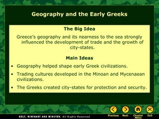 Geography and the Early Greeks
The Big Idea
Greece’s geography and its nearness to the sea strongly
influenced the development of trade and the growth of
city-states.
Main Ideas
• Geography helped shape early Greek civilizations.
• Trading cultures developed in the Minoan and Mycenaean
civilizations.
• The Greeks created city-states for protection and security.
 