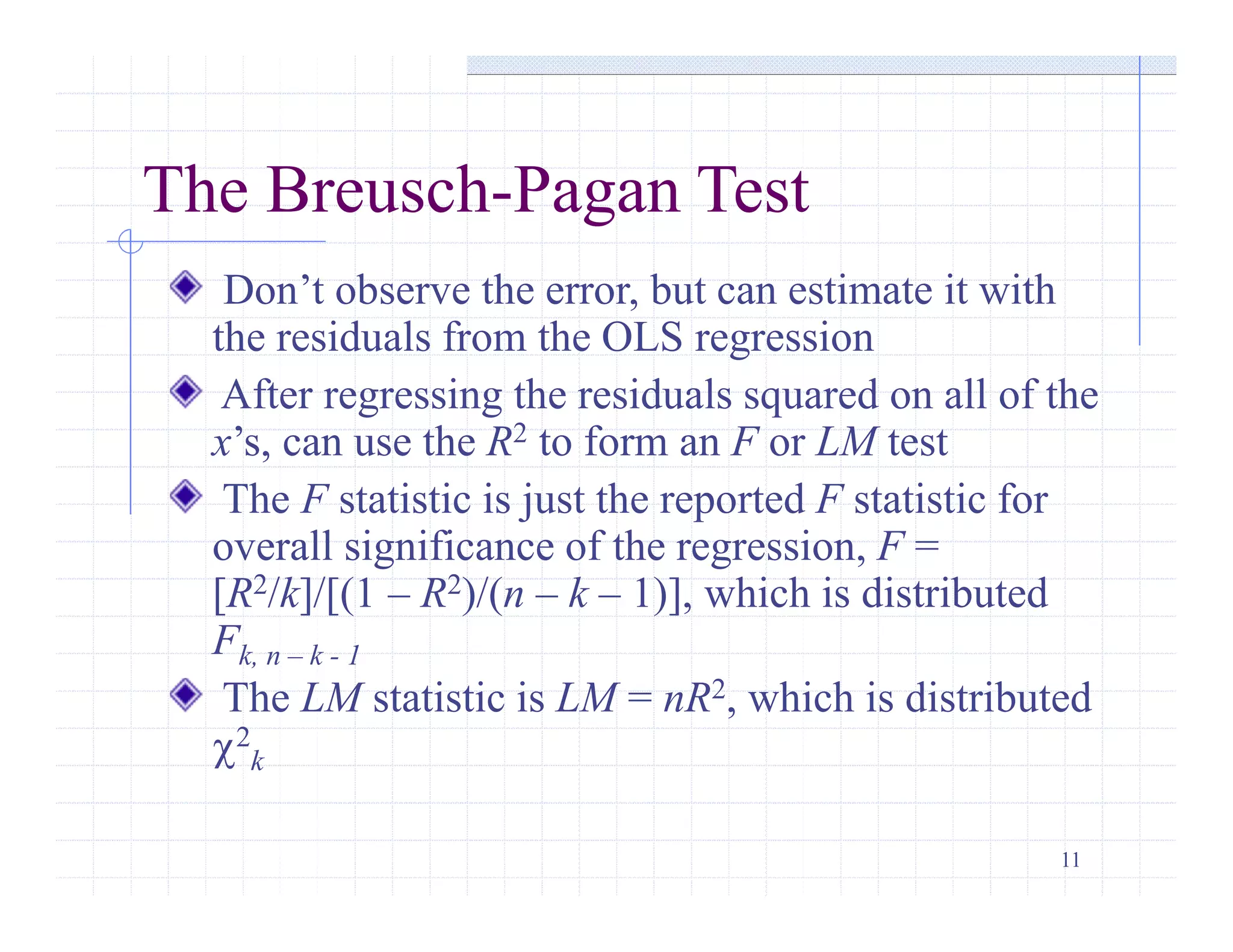11
The Breusch-Pagan Test
Don’t observe the error, but can estimate it with
the residuals from the OLS regression
After regressing the residuals squared on all of the
x’s, can use the R2 to form an F or LM test
The F statistic is just the reported F statistic for
overall significance of the regression, F =
[R2/k]/[(1 – R2)/(n – k – 1)], which is distributed
Fk, n – k - 1
The LM statistic is LM = nR2, which is distributed
c2
k
 