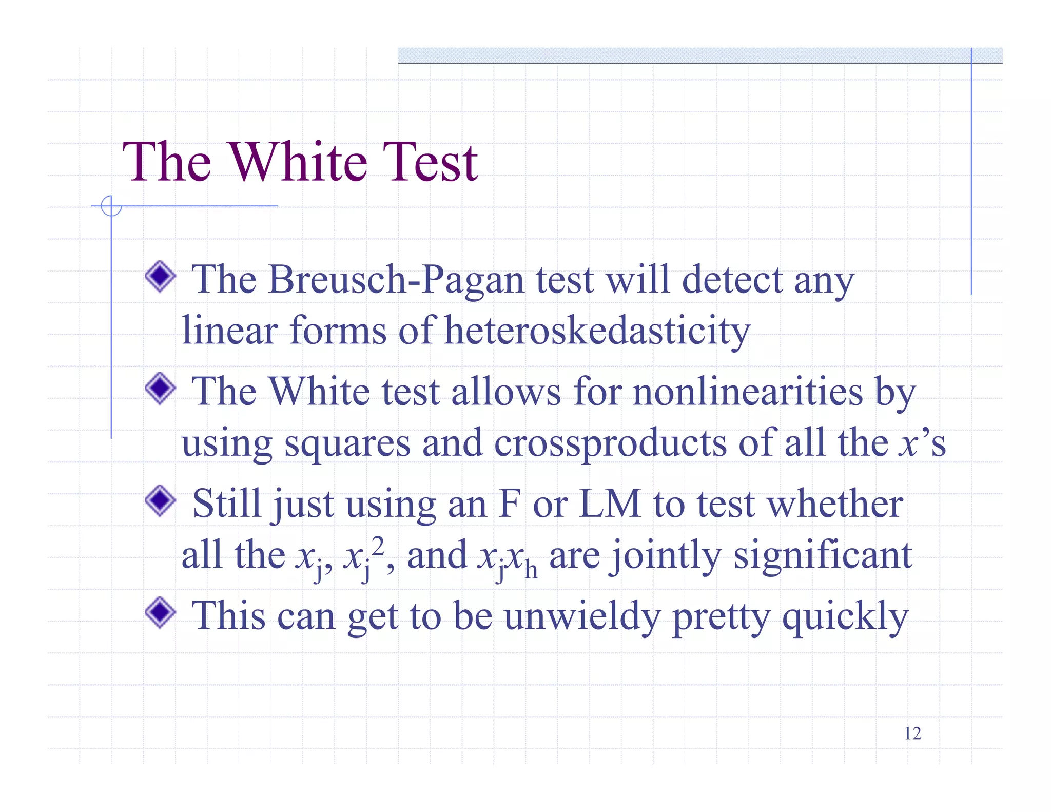 12
The White Test
The Breusch-Pagan test will detect any
linear forms of heteroskedasticity
The White test allows for nonlinearities by
using squares and crossproducts of all the x’s
Still just using an F or LM to test whether
all the xj, xj
2, and xjxh are jointly significant
This can get to be unwieldy pretty quickly
 