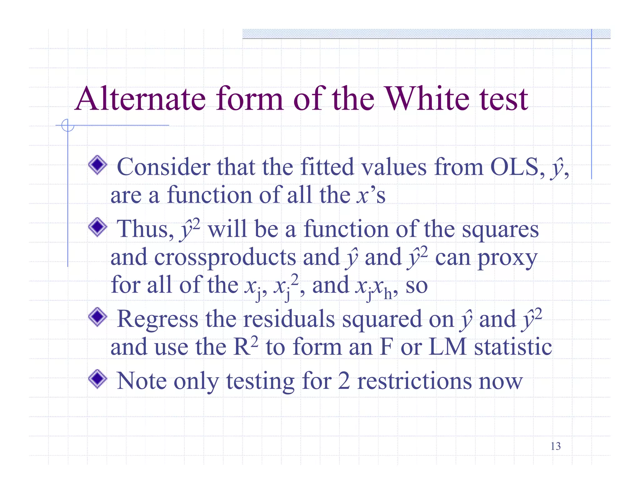 13
Alternate form of the White test
Consider that the fitted values from OLS, ŷ,
are a function of all the x’s
Thus, ŷ2 will be a function of the squares
and crossproducts and ŷ and ŷ2 can proxy
for all of the xj, xj
2, and xjxh, so
Regress the residuals squared on ŷ and ŷ2
and use the R2 to form an F or LM statistic
Note only testing for 2 restrictions now
 