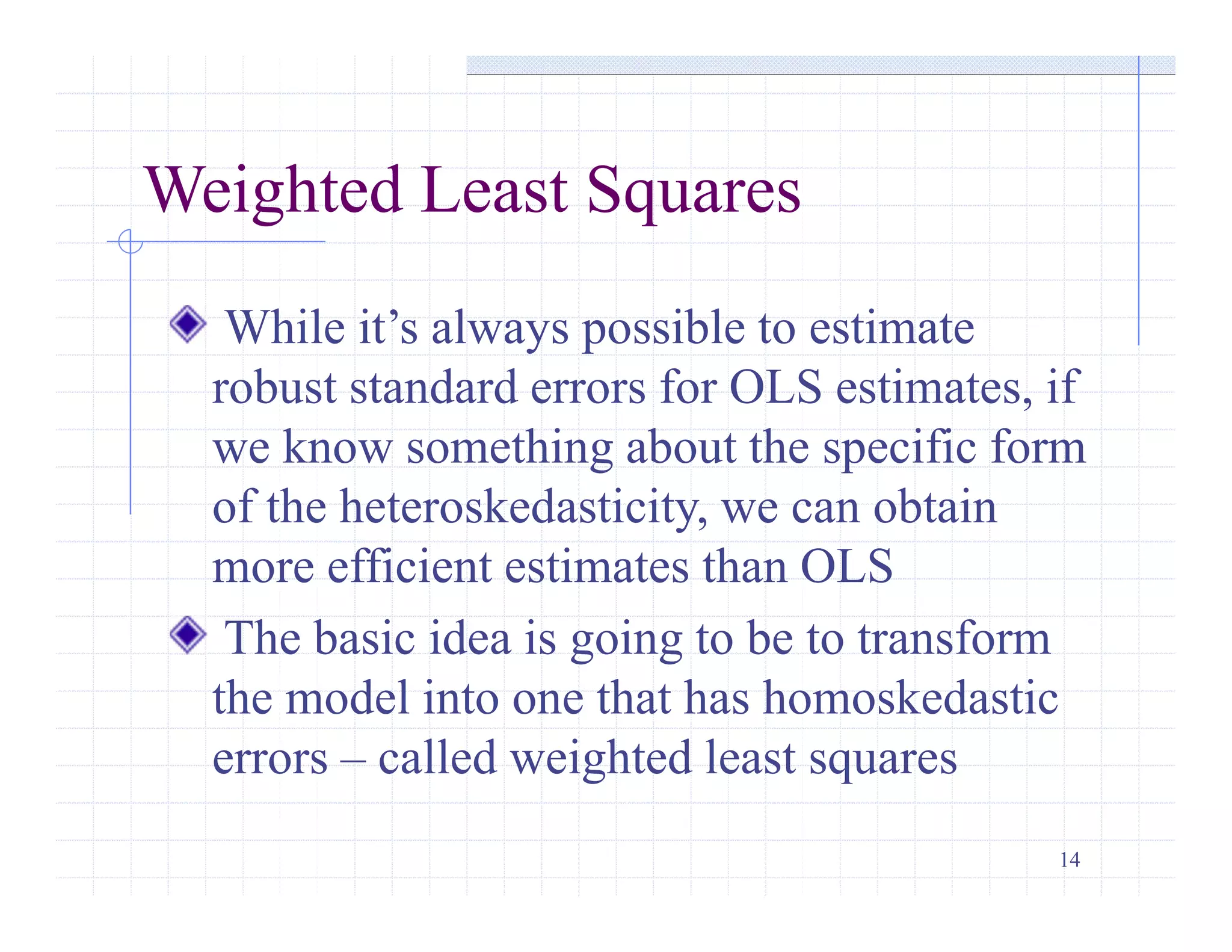 14
Weighted Least Squares
While it’s always possible to estimate
robust standard errors for OLS estimates, if
we know something about the specific form
of the heteroskedasticity, we can obtain
more efficient estimates than OLS
The basic idea is going to be to transform
the model into one that has homoskedastic
errors – called weighted least squares
 