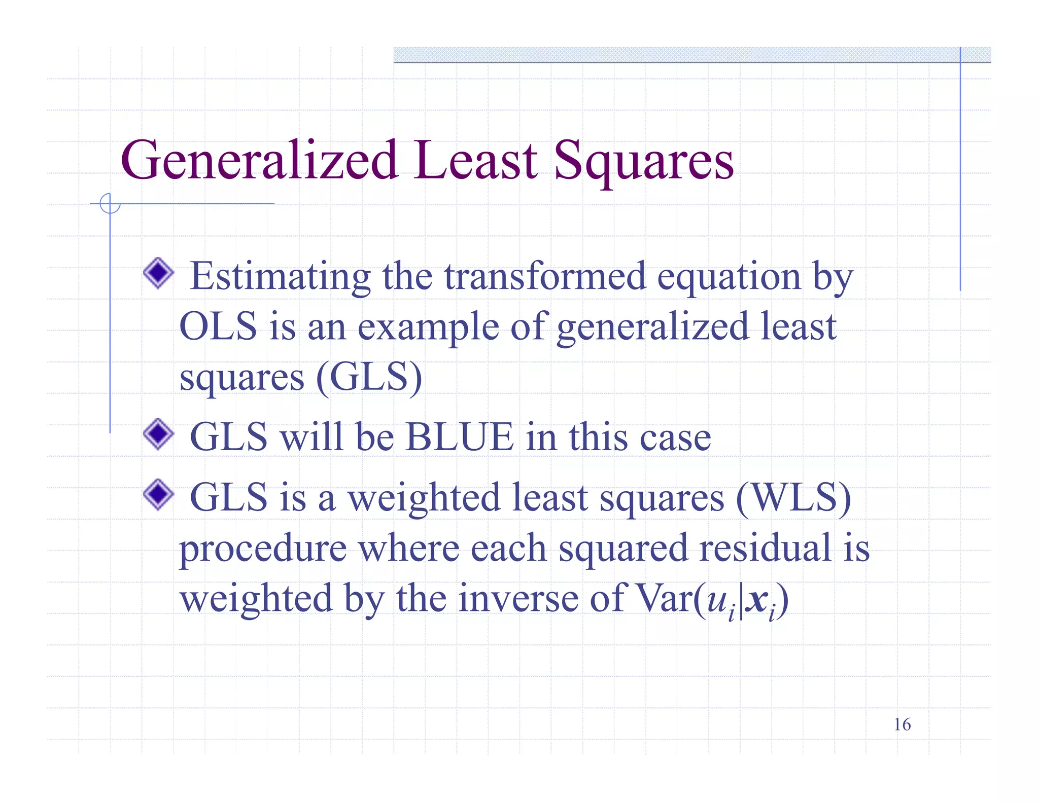 16
Generalized Least Squares
Estimating the transformed equation by
OLS is an example of generalized least
squares (GLS)
GLS will be BLUE in this case
GLS is a weighted least squares (WLS)
procedure where each squared residual is
weighted by the inverse of Var(ui|xi)
 