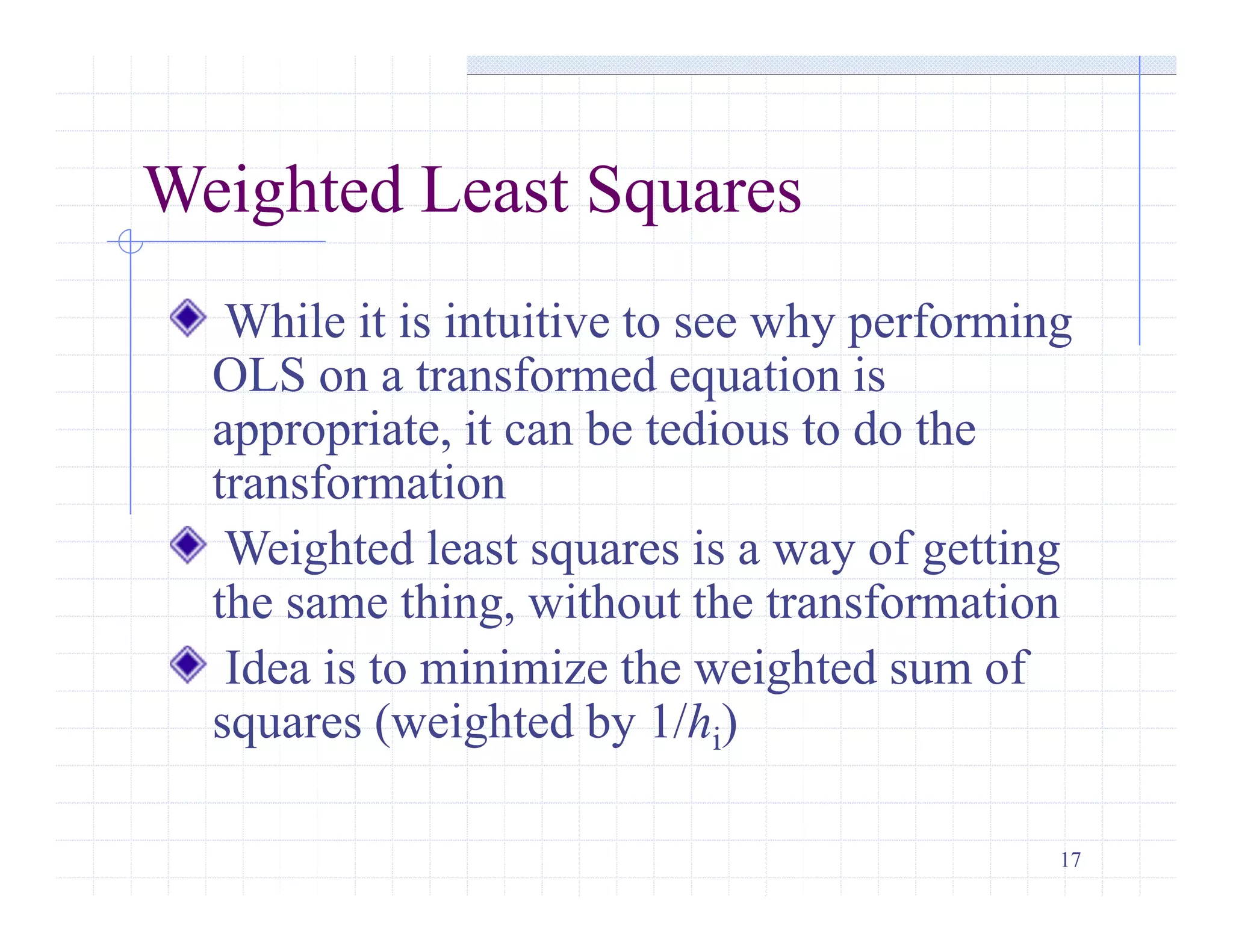 17
Weighted Least Squares
While it is intuitive to see why performing
OLS on a transformed equation is
appropriate, it can be tedious to do the
transformation
Weighted least squares is a way of getting
the same thing, without the transformation
Idea is to minimize the weighted sum of
squares (weighted by 1/hi)
 