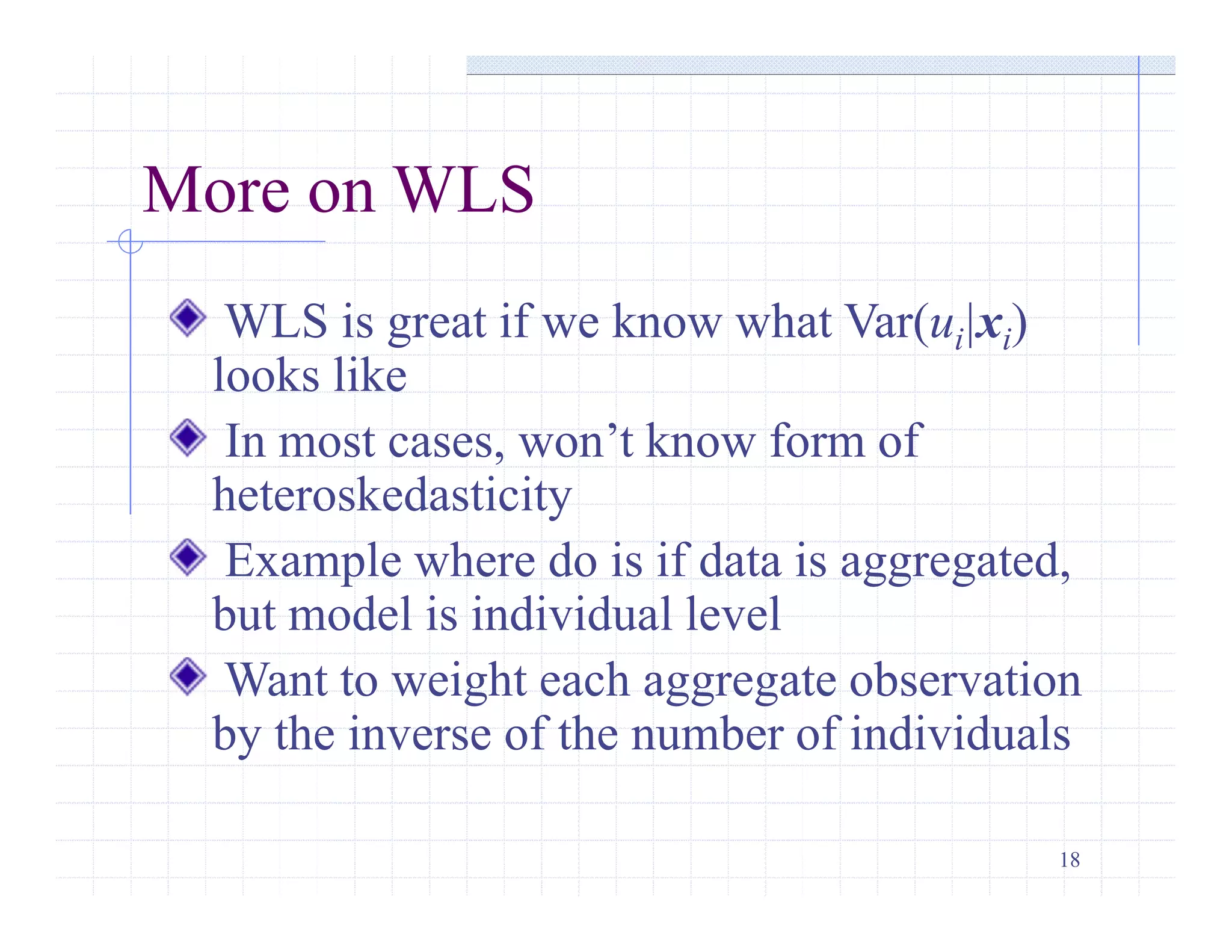 18
More on WLS
WLS is great if we know what Var(ui|xi)
looks like
In most cases, won’t know form of
heteroskedasticity
Example where do is if data is aggregated,
but model is individual level
Want to weight each aggregate observation
by the inverse of the number of individuals
 