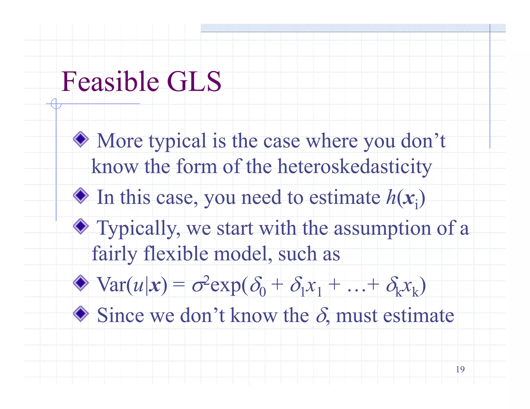 19
Feasible GLS
More typical is the case where you don’t
know the form of the heteroskedasticity
In this case, you need to estimate h(xi)
Typically, we start with the assumption of a
fairly flexible model, such as
Var(u|x) = s2exp(d0 + d1x1 + …+ dkxk)
Since we don’t know the d, must estimate
 
