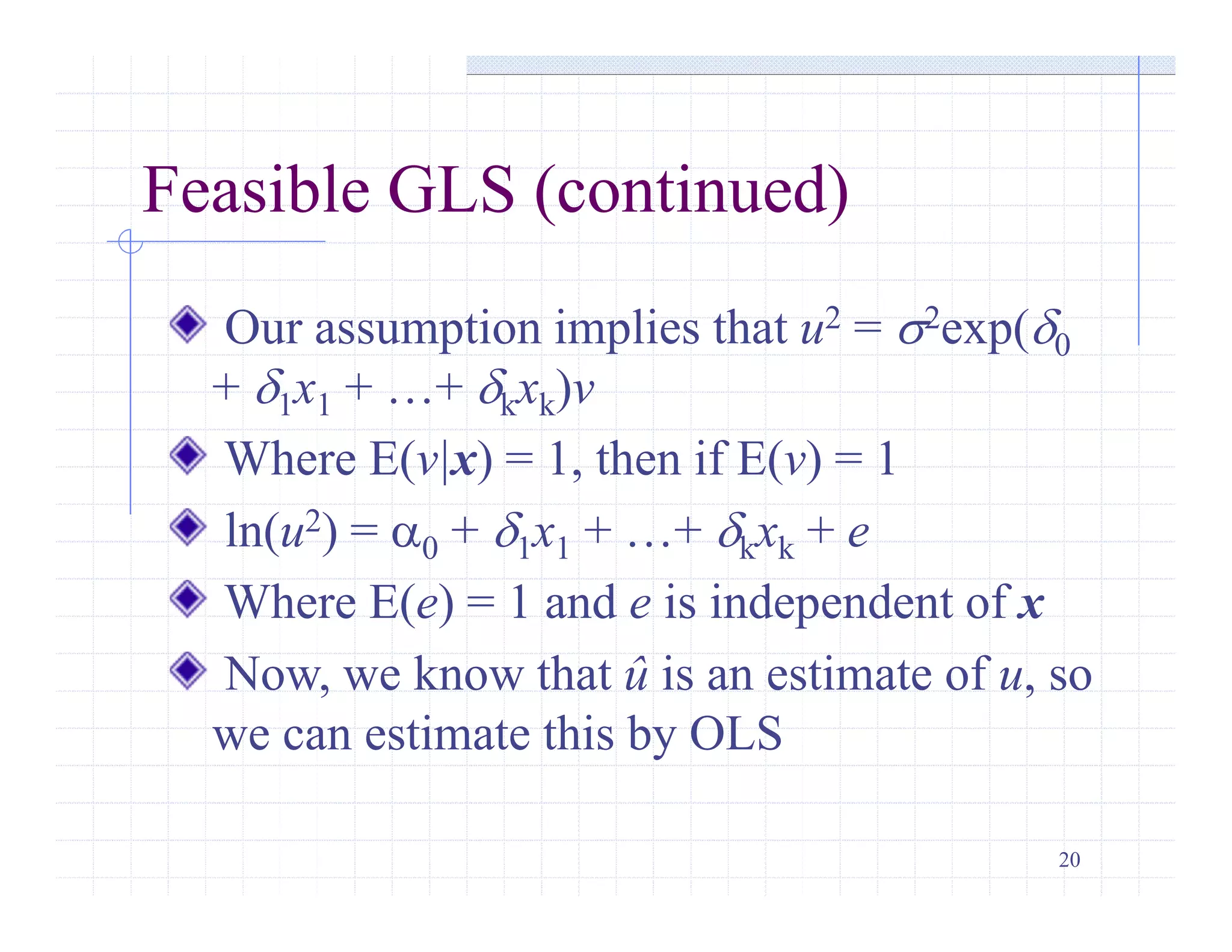 20
Feasible GLS (continued)
Our assumption implies that u2 = s2exp(d0
+ d1x1 + …+ dkxk)v
Where E(v|x) = 1, then if E(v) = 1
ln(u2) = a0 + d1x1 + …+ dkxk + e
Where E(e) = 1 and e is independent of x
Now, we know that û is an estimate of u, so
we can estimate this by OLS
 