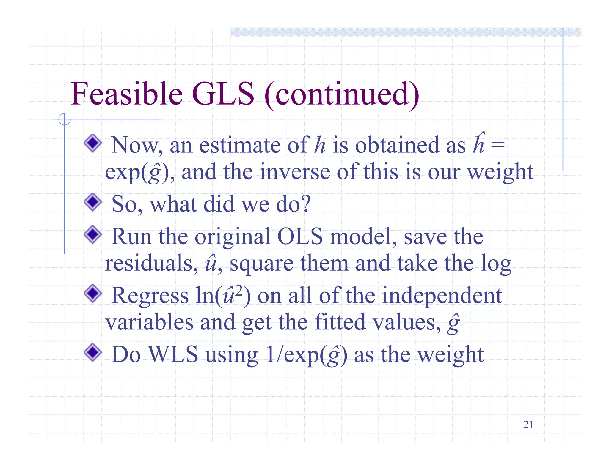 21
Feasible GLS (continued)
Now, an estimate of h is obtained as ĥ =
exp(ĝ), and the inverse of this is our weight
So, what did we do?
Run the original OLS model, save the
residuals, û, square them and take the log
Regress ln(û2) on all of the independent
variables and get the fitted values, ĝ
Do WLS using 1/exp(ĝ) as the weight
 