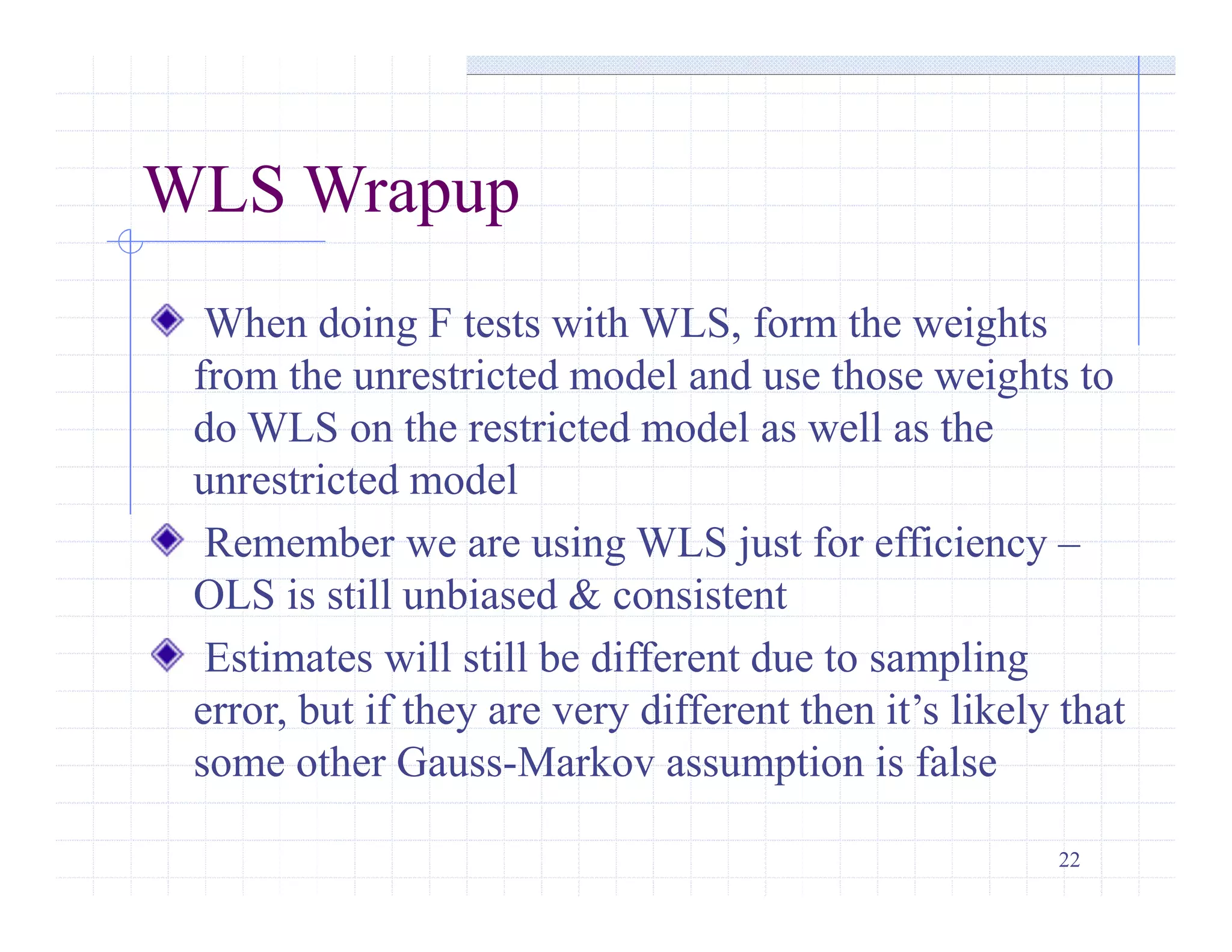 22
WLS Wrapup
When doing F tests with WLS, form the weights
from the unrestricted model and use those weights to
do WLS on the restricted model as well as the
unrestricted model
Remember we are using WLS just for efficiency –
OLS is still unbiased & consistent
Estimates will still be different due to sampling
error, but if they are very different then it’s likely that
some other Gauss-Markov assumption is false
 