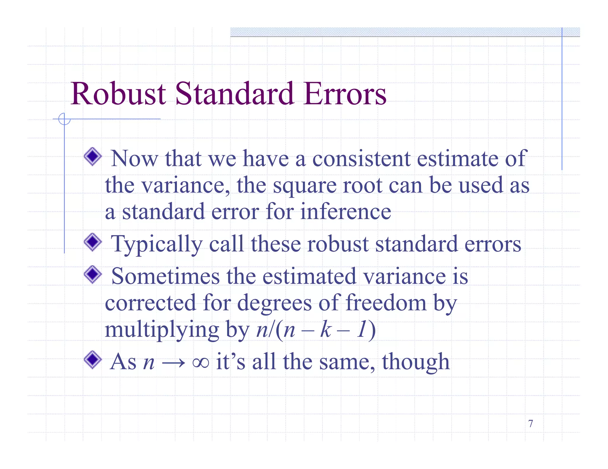 7
Robust Standard Errors
Now that we have a consistent estimate of
the variance, the square root can be used as
a standard error for inference
Typically call these robust standard errors
Sometimes the estimated variance is
corrected for degrees of freedom by
multiplying by n/(n – k – 1)
As n → ∞ it’s all the same, though
 