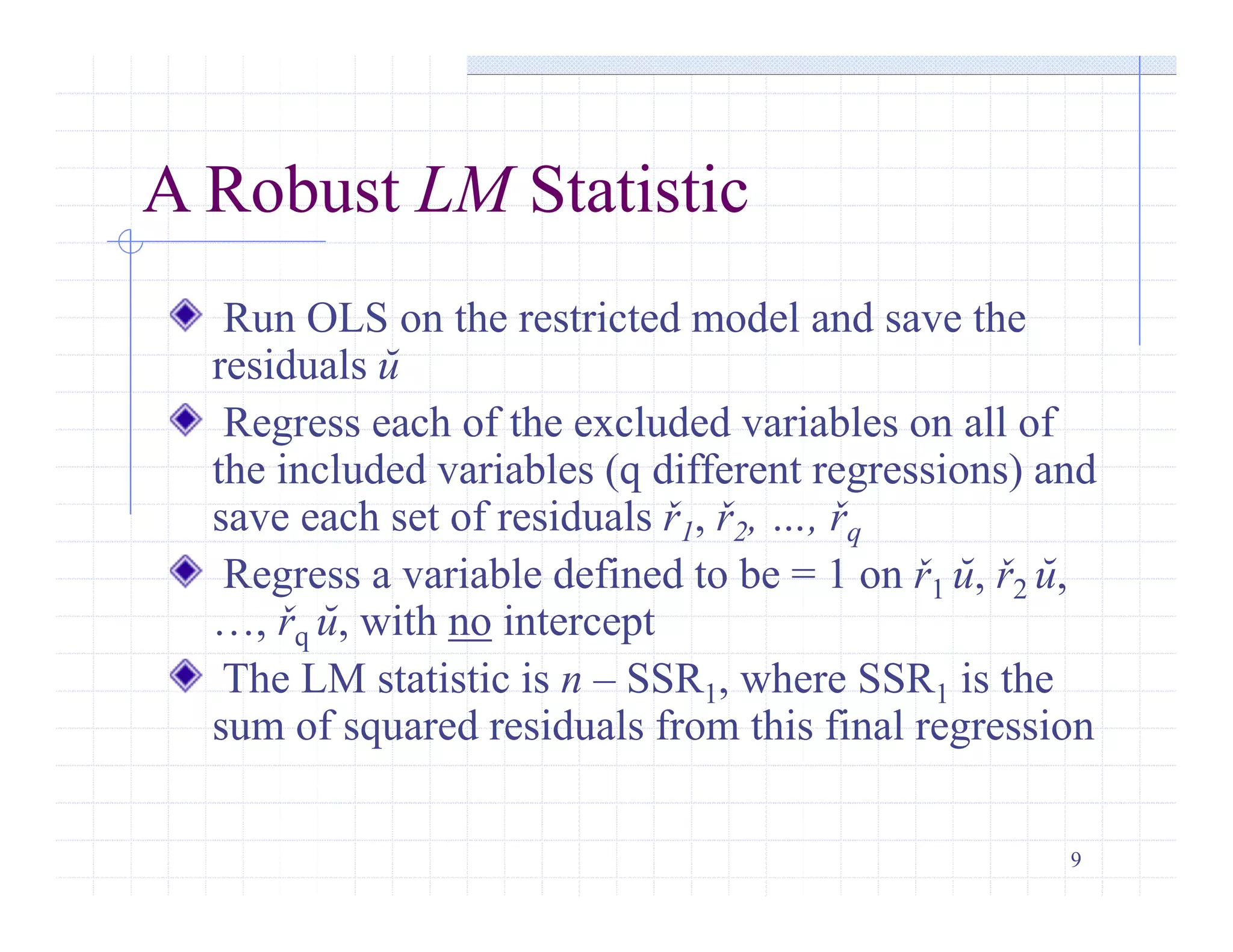 9
A Robust LM Statistic
Run OLS on the restricted model and save the
residuals ŭ
Regress each of the excluded variables on all of
the included variables (q different regressions) and
save each set of residuals ř1, ř2, …, řq
Regress a variable defined to be = 1 on ř1 ŭ, ř2 ŭ,
…, řq ŭ, with no intercept
The LM statistic is n – SSR1, where SSR1 is the
sum of squared residuals from this final regression
 
