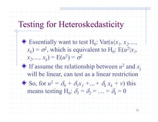 10
Testing for Heteroskedasticity
Essentially want to test H0: Var(u|x1, x2,…,
xk) = s2, which is equivalent to H0: E(u2|x1,
x2,…, xk) = E(u2) = s2
If assume the relationship between u2 and xj
will be linear, can test as a linear restriction
So, for u2 = d0 + d1x1 +…+ dk xk + v) this
means testing H0: d1 = d2 = … = dk = 0
 