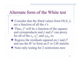 13
Alternate form of the White test
Consider that the fitted values from OLS, ŷ,
are a function of all the x’s
Thus, ŷ2 will be a function of the squares
and crossproducts and ŷ and ŷ2 can proxy
for all of the xj, xj
2, and xjxh, so
Regress the residuals squared on ŷ and ŷ2
and use the R2 to form an F or LM statistic
Note only testing for 2 restrictions now
 