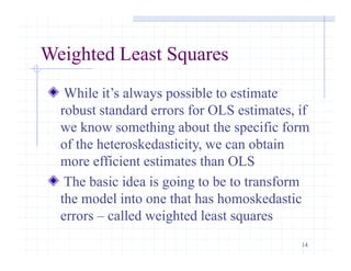 14
Weighted Least Squares
While it’s always possible to estimate
robust standard errors for OLS estimates, if
we know something about the specific form
of the heteroskedasticity, we can obtain
more efficient estimates than OLS
The basic idea is going to be to transform
the model into one that has homoskedastic
errors – called weighted least squares
 