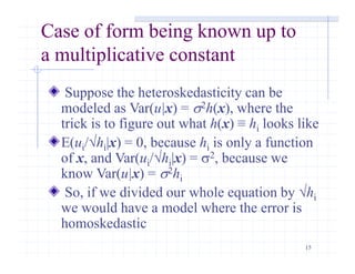 15
Case of form being known up to
a multiplicative constant
Suppose the heteroskedasticity can be
modeled as Var(u|x) = s2h(x), where the
trick is to figure out what h(x) ≡ hi looks like
E(ui/√hi|x) = 0, because hi is only a function
of x, and Var(ui/√hi|x) = s2, because we
know Var(u|x) = s2hi
So, if we divided our whole equation by √hi
we would have a model where the error is
homoskedastic
 