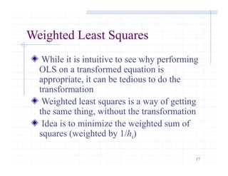 17
Weighted Least Squares
While it is intuitive to see why performing
OLS on a transformed equation is
appropriate, it can be tedious to do the
transformation
Weighted least squares is a way of getting
the same thing, without the transformation
Idea is to minimize the weighted sum of
squares (weighted by 1/hi)
 