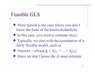 19
Feasible GLS
More typical is the case where you don’t
know the form of the heteroskedasticity
In this case, you need to estimate h(xi)
Typically, we start with the assumption of a
fairly flexible model, such as
Var(u|x) = s2exp(d0 + d1x1 + …+ dkxk)
Since we don’t know the d, must estimate
 