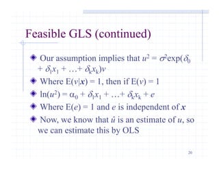 20
Feasible GLS (continued)
Our assumption implies that u2 = s2exp(d0
+ d1x1 + …+ dkxk)v
Where E(v|x) = 1, then if E(v) = 1
ln(u2) = a0 + d1x1 + …+ dkxk + e
Where E(e) = 1 and e is independent of x
Now, we know that û is an estimate of u, so
we can estimate this by OLS
 
