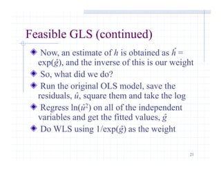 21
Feasible GLS (continued)
Now, an estimate of h is obtained as ĥ =
exp(ĝ), and the inverse of this is our weight
So, what did we do?
Run the original OLS model, save the
residuals, û, square them and take the log
Regress ln(û2) on all of the independent
variables and get the fitted values, ĝ
Do WLS using 1/exp(ĝ) as the weight
 