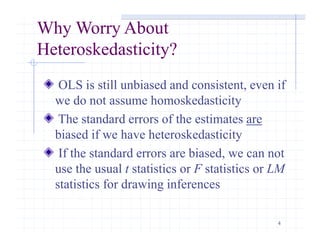 4
Why Worry About
Heteroskedasticity?
OLS is still unbiased and consistent, even if
we do not assume homoskedasticity
The standard errors of the estimates are
biased if we have heteroskedasticity
If the standard errors are biased, we can not
use the usual t statistics or F statistics or LM
statistics for drawing inferences
 