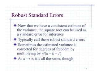 7
Robust Standard Errors
Now that we have a consistent estimate of
the variance, the square root can be used as
a standard error for inference
Typically call these robust standard errors
Sometimes the estimated variance is
corrected for degrees of freedom by
multiplying by n/(n – k – 1)
As n → ∞ it’s all the same, though
 