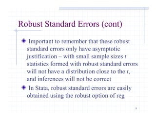 8
Robust Standard Errors (cont)
Important to remember that these robust
standard errors only have asymptotic
justification – with small sample sizes t
statistics formed with robust standard errors
will not have a distribution close to the t,
and inferences will not be correct
In Stata, robust standard errors are easily
obtained using the robust option of reg
 