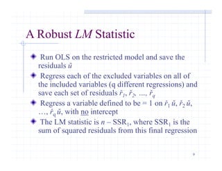 9
A Robust LM Statistic
Run OLS on the restricted model and save the
residuals ŭ
Regress each of the excluded variables on all of
the included variables (q different regressions) and
save each set of residuals ř1, ř2, …, řq
Regress a variable defined to be = 1 on ř1 ŭ, ř2 ŭ,
…, řq ŭ, with no intercept
The LM statistic is n – SSR1, where SSR1 is the
sum of squared residuals from this final regression
 