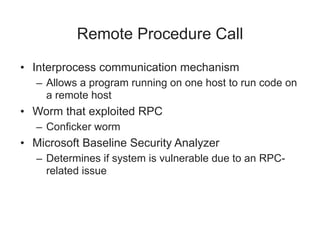 Remote Procedure Call
• Interprocess communication mechanism
– Allows a program running on one host to run code on
a remote host
• Worm that exploited RPC
– Conficker worm
• Microsoft Baseline Security Analyzer
– Determines if system is vulnerable due to an RPC-
related issue
 