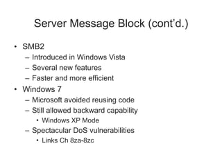 Server Message Block (cont’d.)
• SMB2
– Introduced in Windows Vista
– Several new features
– Faster and more efficient
• Windows 7
– Microsoft avoided reusing code
– Still allowed backward capability
• Windows XP Mode
– Spectacular DoS vulnerabilities
• Links Ch 8za-8zc
 
