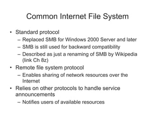 Common Internet File System
• Standard protocol
– Replaced SMB for Windows 2000 Server and later
– SMB is still used for backward compatibility
– Described as just a renaming of SMB by Wikipedia
(link Ch 8z)
• Remote file system protocol
– Enables sharing of network resources over the
Internet
• Relies on other protocols to handle service
announcements
– Notifies users of available resources
 