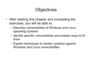 Objectives
• After reading this chapter and completing the
exercises, you will be able to:
– Describe vulnerabilities of Windows and Linux
operating systems
– Identify specific vulnerabilities and explain ways to fix
them
– Explain techniques to harden systems against
Windows and Linux vulnerabilities
 