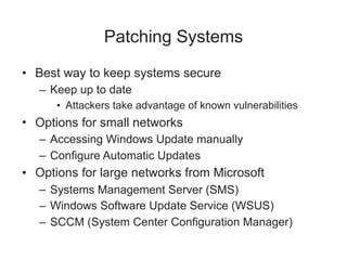 Patching Systems
• Best way to keep systems secure
– Keep up to date
• Attackers take advantage of known vulnerabilities
• Options for small networks
– Accessing Windows Update manually
– Configure Automatic Updates
• Options for large networks from Microsoft
– Systems Management Server (SMS)
– Windows Software Update Service (WSUS)
– SCCM (System Center Configuration Manager)
 