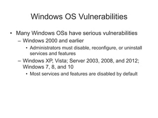 Windows OS Vulnerabilities
• Many Windows OSs have serious vulnerabilities
– Windows 2000 and earlier
• Administrators must disable, reconfigure, or uninstall
services and features
– Windows XP, Vista; Server 2003, 2008, and 2012;
Windows 7, 8, and 10
• Most services and features are disabled by default
 