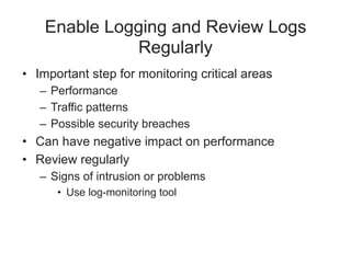 Enable Logging and Review Logs
Regularly
• Important step for monitoring critical areas
– Performance
– Traffic patterns
– Possible security breaches
• Can have negative impact on performance
• Review regularly
– Signs of intrusion or problems
• Use log-monitoring tool
 