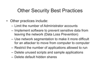 Other Security Best Practices
• Other practices include:
– Limit the number of Administrator accounts
– Implement software to prevent sensitive data from
leaving the network (Data Loss Prevention)
– Use network segmentation to make it more difficult
for an attacker to move from computer to computer
– Restrict the number of applications allowed to run
– Delete unused scripts and sample applications
– Delete default hidden shares
 