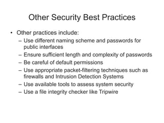 Other Security Best Practices
• Other practices include:
– Use different naming scheme and passwords for
public interfaces
– Ensure sufficient length and complexity of passwords
– Be careful of default permissions
– Use appropriate packet-filtering techniques such as
firewalls and Intrusion Detection Systems
– Use available tools to assess system security
– Use a file integrity checker like Tripwire
 