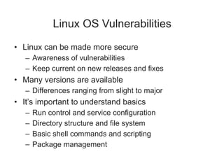 Linux OS Vulnerabilities
• Linux can be made more secure
– Awareness of vulnerabilities
– Keep current on new releases and fixes
• Many versions are available
– Differences ranging from slight to major
• It’s important to understand basics
– Run control and service configuration
– Directory structure and file system
– Basic shell commands and scripting
– Package management
 
