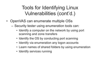 Tools for Identifying Linux
Vulnerabilities (cont’d.)
• OpenVAS can enumerate multiple OSs
– Security tester using enumeration tools can:
• Identify a computer on the network by using port
scanning and zone transfers
• Identify the OS by conducting port scanning
• Identify via enumeration any logon accounts
• Learn names of shared folders by using enumeration
• Identify services running
 