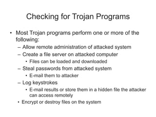 Checking for Trojan Programs
• Most Trojan programs perform one or more of the
following:
– Allow remote administration of attacked system
– Create a file server on attacked computer
• Files can be loaded and downloaded
– Steal passwords from attacked system
• E-mail them to attacker
– Log keystrokes
• E-mail results or store them in a hidden file the attacker
can access remotely
• Encrypt or destroy files on the system
 