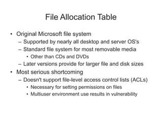 File Allocation Table
• Original Microsoft file system
– Supported by nearly all desktop and server OS's
– Standard file system for most removable media
• Other than CDs and DVDs
– Later versions provide for larger file and disk sizes
• Most serious shortcoming
– Doesn't support file-level access control lists (ACLs)
• Necessary for setting permissions on files
• Multiuser environment use results in vulnerability
 