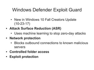 Windows Defender Exploit Guard
• New in Windows 10 Fall Creators Update
(10-23-17)
• Attack Surface Reduction (ASR)
• Uses machine learning to stop zero-day attacks
• Network protection
• Blocks outbound connections to known malicious
servers
• Controlled folder access
• Exploit protection
 