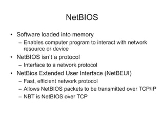 NetBIOS
• Software loaded into memory
– Enables computer program to interact with network
resource or device
• NetBIOS isn’t a protocol
– Interface to a network protocol
• NetBios Extended User Interface (NetBEUI)
– Fast, efficient network protocol
– Allows NetBIOS packets to be transmitted over TCP/IP
– NBT is NetBIOS over TCP
 