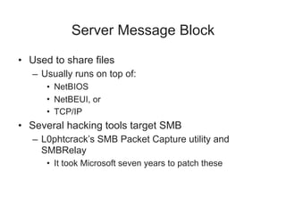 Server Message Block
• Used to share files
– Usually runs on top of:
• NetBIOS
• NetBEUI, or
• TCP/IP
• Several hacking tools target SMB
– L0phtcrack’s SMB Packet Capture utility and
SMBRelay
• It took Microsoft seven years to patch these
 