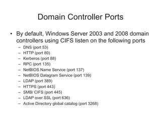 Domain Controller Ports
• By default, Windows Server 2003 and 2008 domain
controllers using CIFS listen on the following ports
– DNS (port 53)
– HTTP (port 80)
– Kerberos (port 88)
– RPC (port 135)
– NetBIOS Name Service (port 137)
– NetBIOS Datagram Service (port 139)
– LDAP (port 389)
– HTTPS (port 443)
– SMB/ CIFS (port 445)
– LDAP over SSL (port 636)
– Active Directory global catalog (port 3268)
 