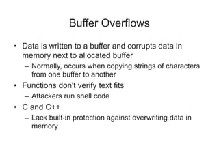 Buffer Overflows
• Data is written to a buffer and corrupts data in
memory next to allocated buffer
– Normally, occurs when copying strings of characters
from one buffer to another
• Functions don't verify text fits
– Attackers run shell code
• C and C++
– Lack built-in protection against overwriting data in
memory
 